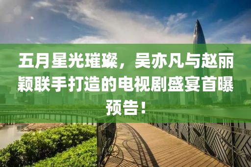 五月星光璀璨，吴亦凡与赵丽颖联手打造的电视剧盛宴首曝预告！