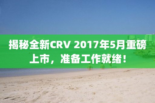 揭秘全新CRV 2017年5月重磅上市，准备工作就绪！