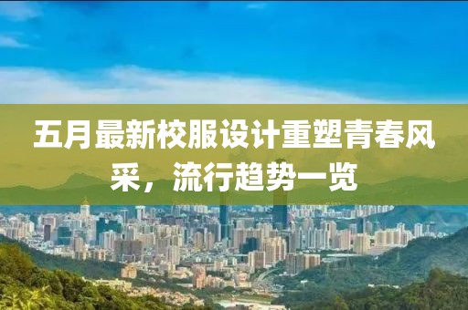 五月最新校服设计重塑青春风采，流行趋势一览