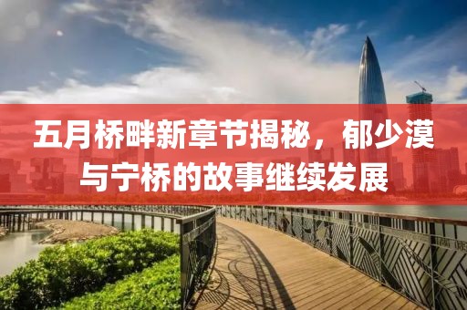 五月桥畔新章节揭秘，郁少漠与宁桥的故事继续发展