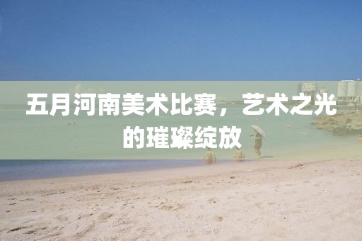 五月河南美术比赛，艺术之光的璀璨绽放