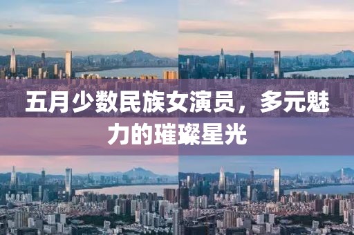 五月少数民族女演员，多元魅力的璀璨星光