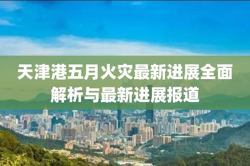 天津港五月火灾最新进展全面解析与最新进展报道