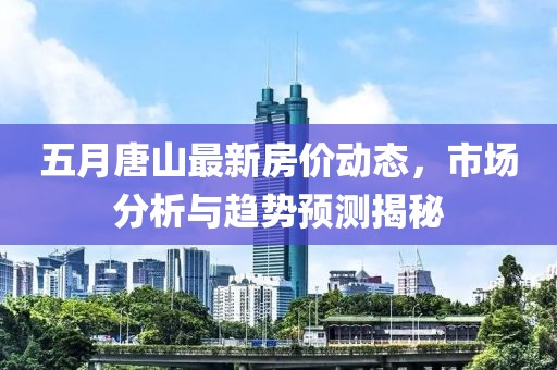 五月唐山最新房价动态，市场分析与趋势预测揭秘