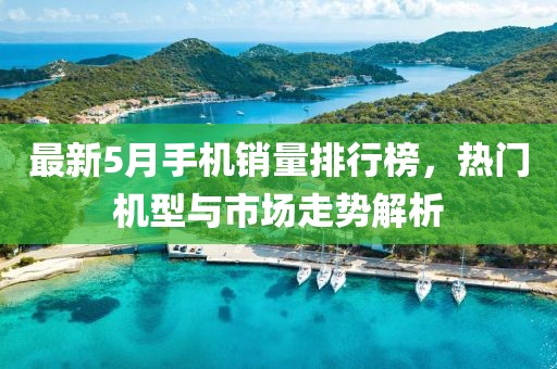 最新5月手机销量排行榜，热门机型与市场走势解析