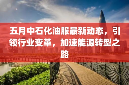 五月中石化油服最新动态，引领行业变革，加速能源转型之路