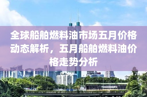 全球船舶燃料油市场五月价格动态解析，五月船舶燃料油价格走势分析