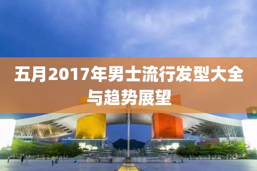 五月2017年男士流行发型大全与趋势展望