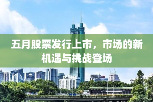 五月股票发行上市，市场的新机遇与挑战登场