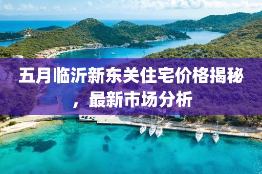五月临沂新东关住宅价格揭秘，最新市场分析