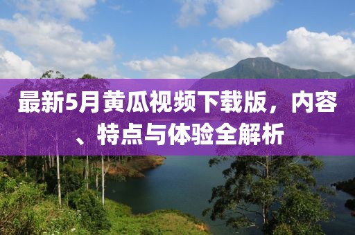 最新5月黄瓜视频下载版，内容、特点与体验全解析