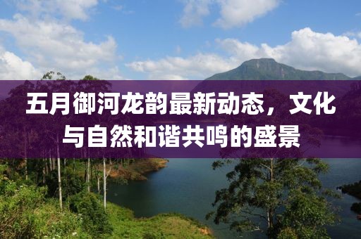 五月御河龙韵最新动态，文化与自然和谐共鸣的盛景