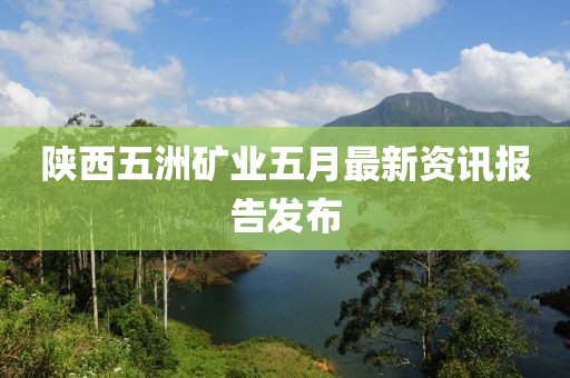陕西五洲矿业五月最新资讯报告发布