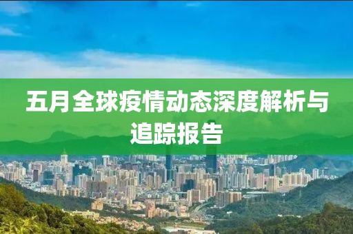 五月全球疫情动态深度解析与追踪报告