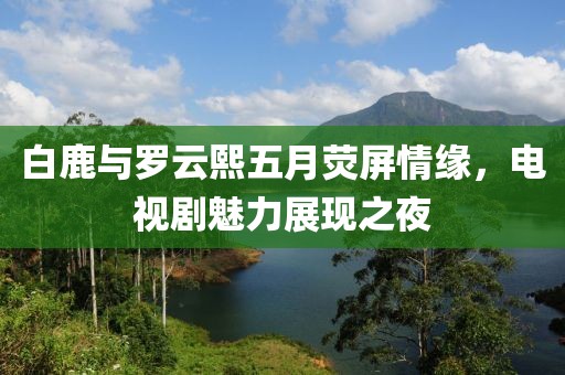 白鹿与罗云熙五月荧屏情缘，电视剧魅力展现之夜