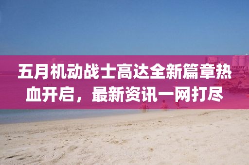 五月机动战士高达全新篇章热血开启，最新资讯一网打尽