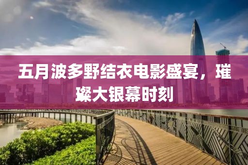 五月波多野结衣电影盛宴，璀璨大银幕时刻