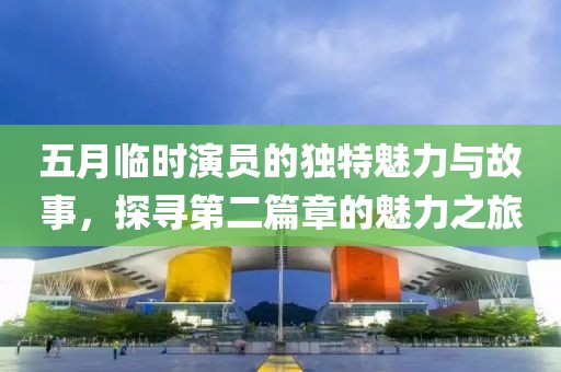五月临时演员的独特魅力与故事，探寻第二篇章的魅力之旅