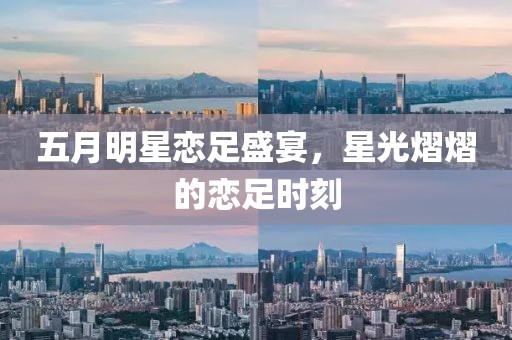 五月明星恋足盛宴，星光熠熠的恋足时刻
