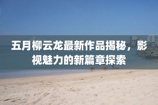 五月柳云龙最新作品揭秘，影视魅力的新篇章探索