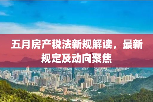 五月房产税法新规解读，最新规定及动向聚焦