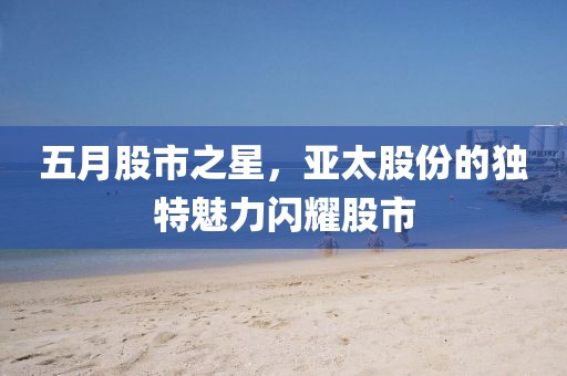 五月股市之星，亚太股份的独特魅力闪耀股市