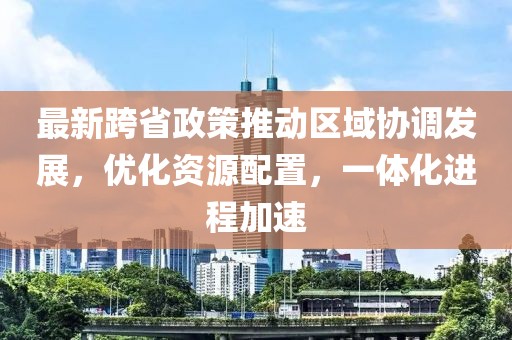 最新跨省政策推动区域协调发展，优化资源配置，一体化进程加速