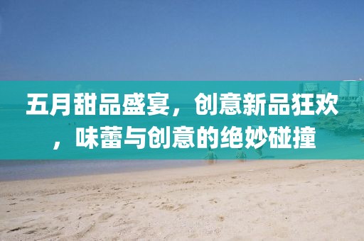 五月甜品盛宴，创意新品狂欢，味蕾与创意的绝妙碰撞