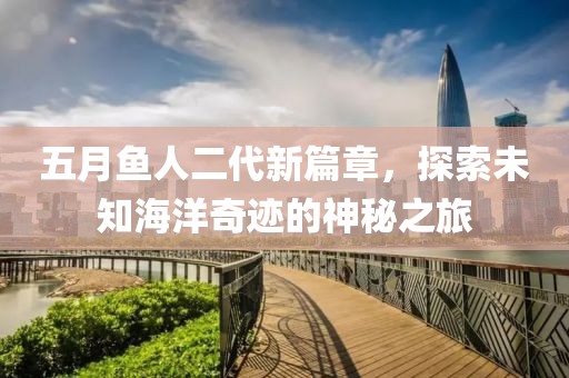 五月鱼人二代新篇章，探索未知海洋奇迹的神秘之旅