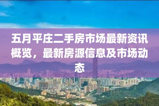 五月平庄二手房市场最新资讯概览，最新房源信息及市场动态