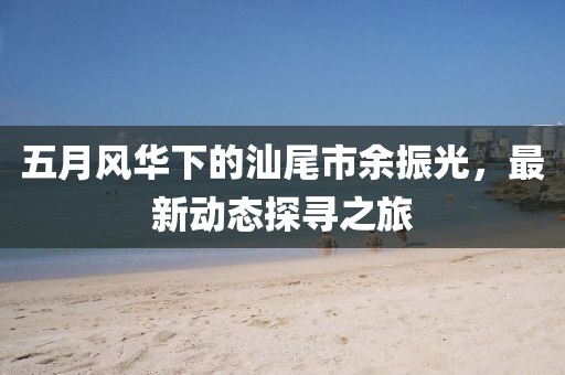 五月风华下的汕尾市余振光，最新动态探寻之旅