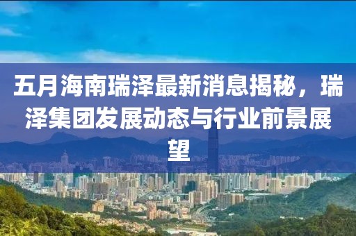 五月海南瑞泽最新消息揭秘，瑞泽集团发展动态与行业前景展望