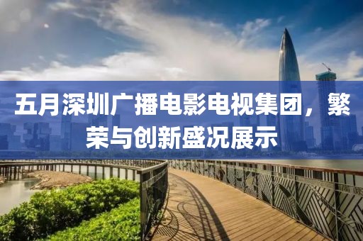 五月深圳广播电影电视集团，繁荣与创新盛况展示