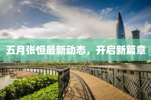 五月张恒最新动态，开启新篇章