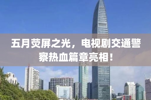 五月荧屏之光，电视剧交通警察热血篇章亮相！