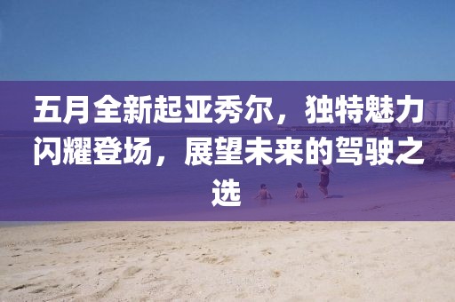 五月全新起亚秀尔，独特魅力闪耀登场，展望未来的驾驶之选