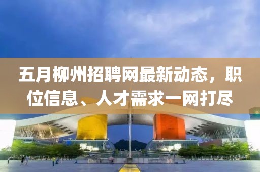 五月柳州招聘网最新动态，职位信息、人才需求一网打尽