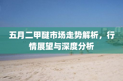 五月二甲醚市场走势解析，行情展望与深度分析