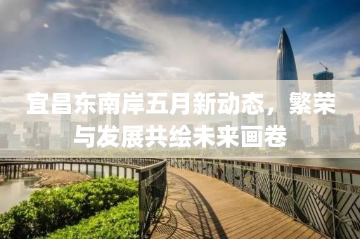 宜昌东南岸五月新动态，繁荣与发展共绘未来画卷
