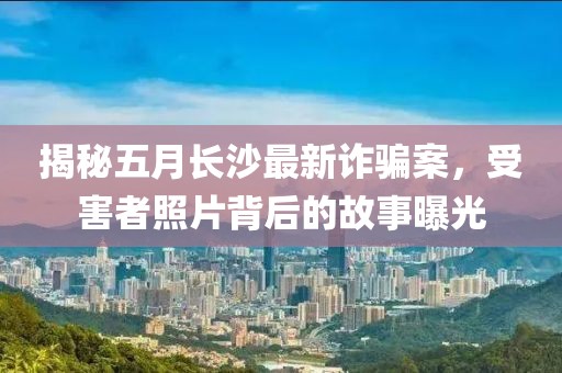揭秘五月长沙最新诈骗案，受害者照片背后的故事曝光