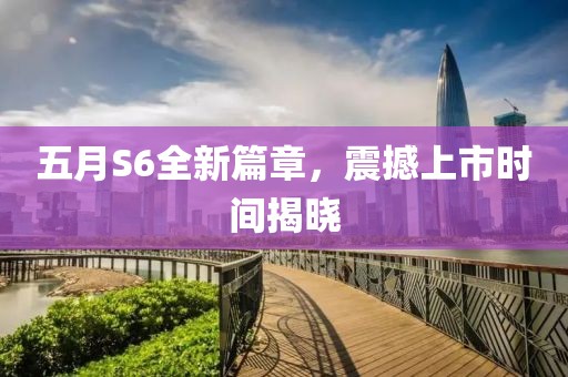 五月S6全新篇章，震撼上市时间揭晓