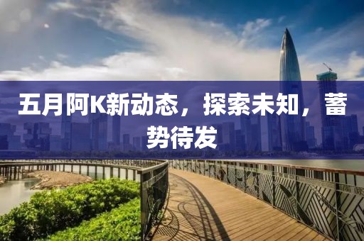 五月阿K新动态，探索未知，蓄势待发
