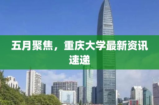 五月聚焦，重庆大学最新资讯速递