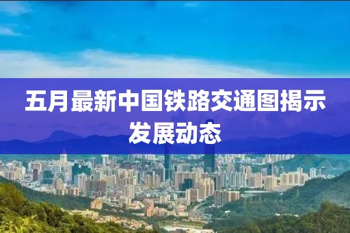 五月最新中国铁路交通图揭示发展动态