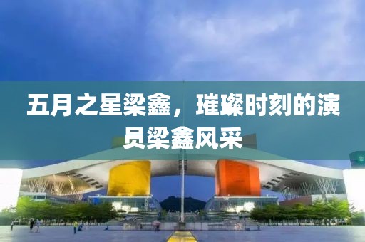 五月之星梁鑫，璀璨时刻的演员梁鑫风采