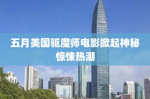 五月美国驱魔师电影掀起神秘惊悚热潮