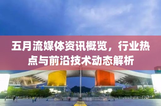 五月流媒体资讯概览，行业热点与前沿技术动态解析