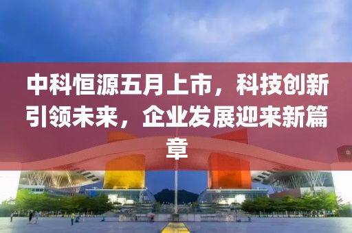 中科恒源五月上市，科技创新引领未来，企业发展迎来新篇章