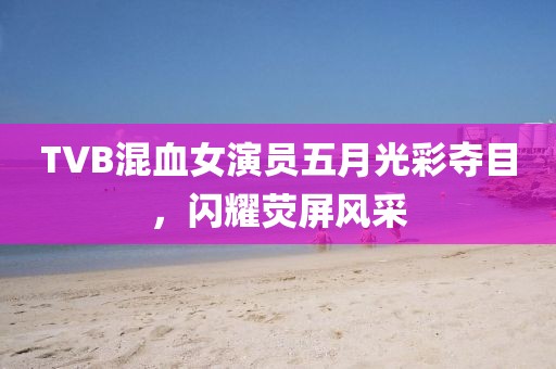 TVB混血女演员五月光彩夺目，闪耀荧屏风采