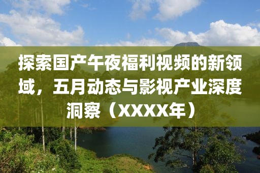 探索国产午夜福利视频的新领域，五月动态与影视产业深度洞察（XXXX年）